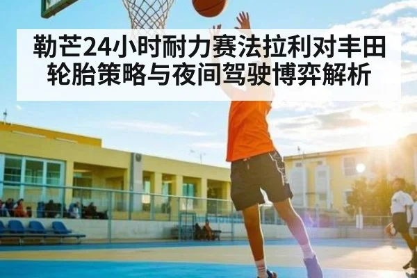 勒芒24小时耐力赛法拉利对丰田轮胎策略与夜间驾驶博弈解析