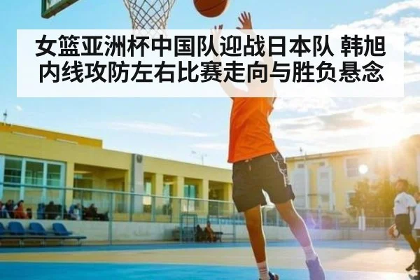 女篮亚洲杯中国队迎战日本队 韩旭内线攻防左右比赛走向与胜负悬念