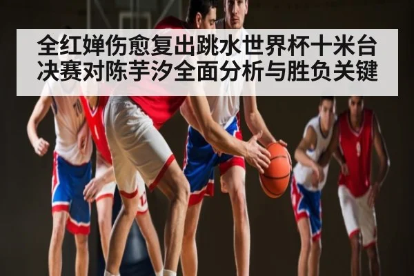 全红婵伤愈复出跳水世界杯十米台决赛对陈芋汐全面分析与胜负关键